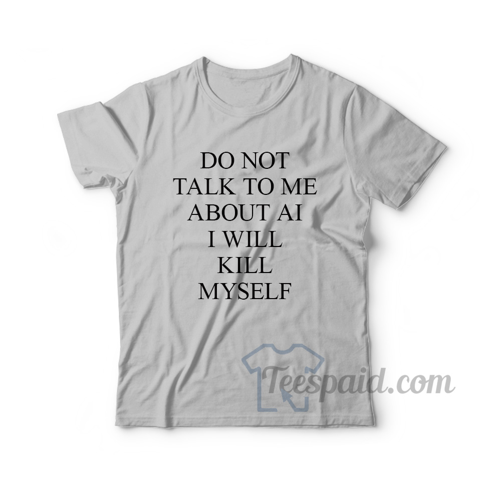 Do Not Talk To Me About AI I Will Kill Myself T-Shirt