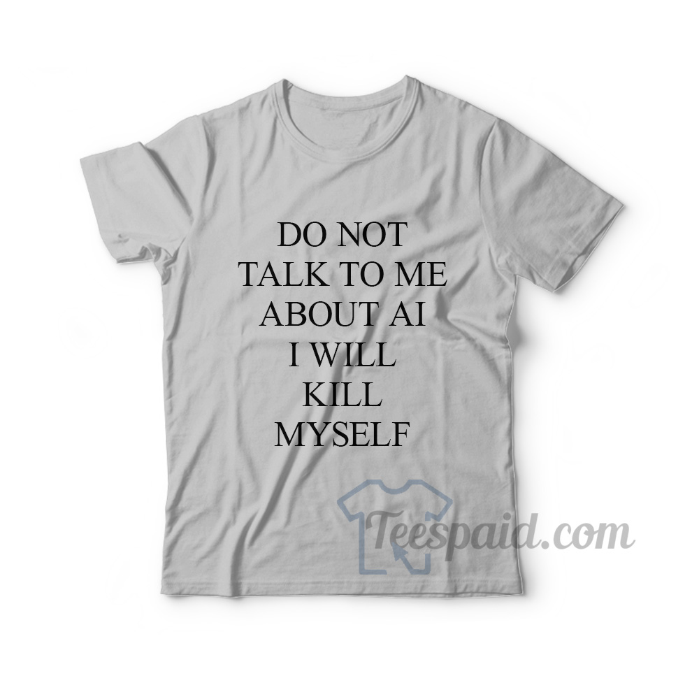 Do Not Talk To Me About AI I Will Kill Myself T-Shirt